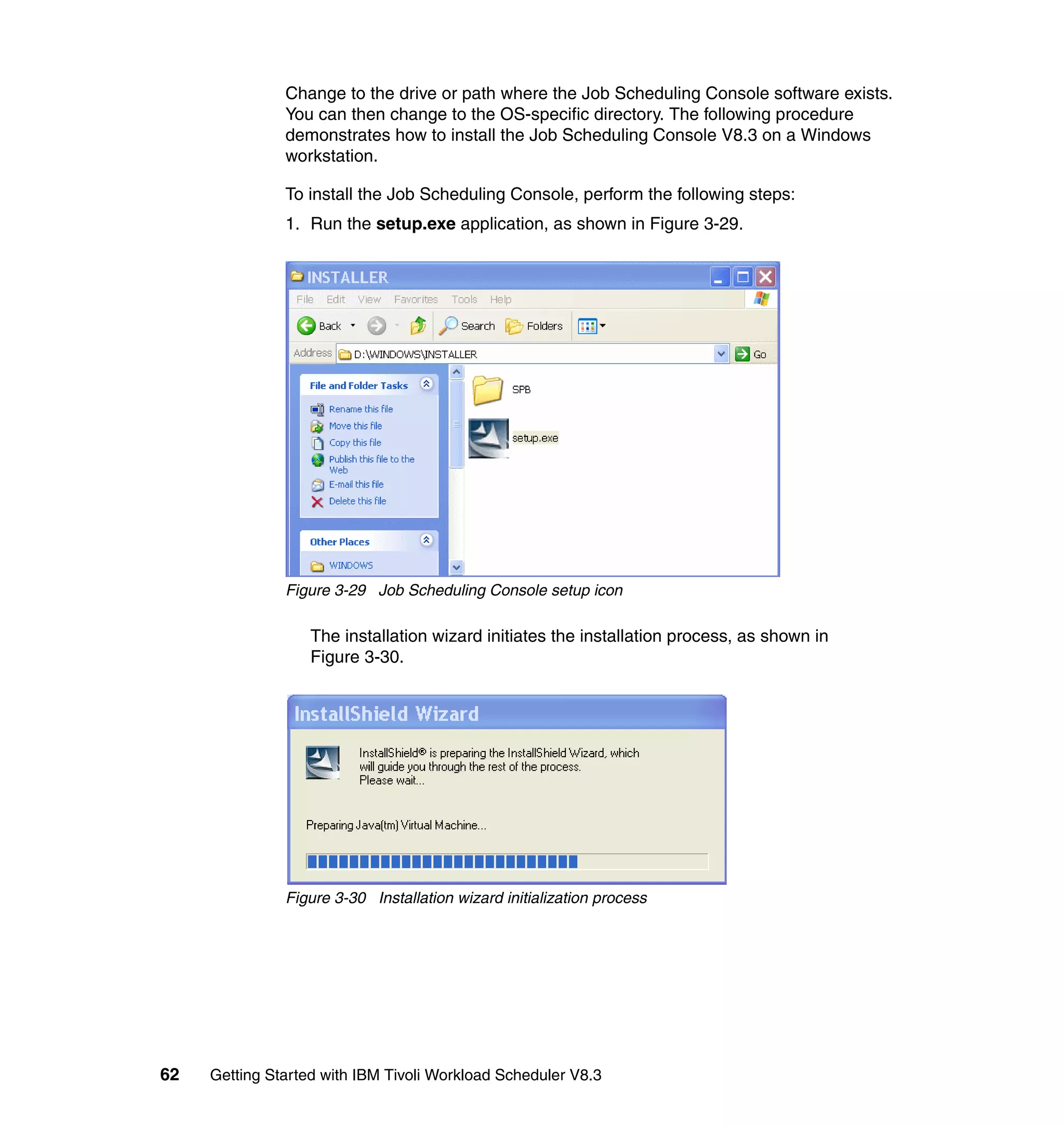 Change to the drive or path where the Job Scheduling Console software exists.
               You can then change to the OS-specific directory. The following procedure
               demonstrates how to install the Job Scheduling Console V8.3 on a Windows
               workstation.

               To install the Job Scheduling Console, perform the following steps:
               1. Run the setup.exe application, as shown in Figure 3-29.




               Figure 3-29 Job Scheduling Console setup icon

                   The installation wizard initiates the installation process, as shown in
                   Figure 3-30.




               Figure 3-30 Installation wizard initialization process




62   Getting Started with IBM Tivoli Workload Scheduler V8.3
 