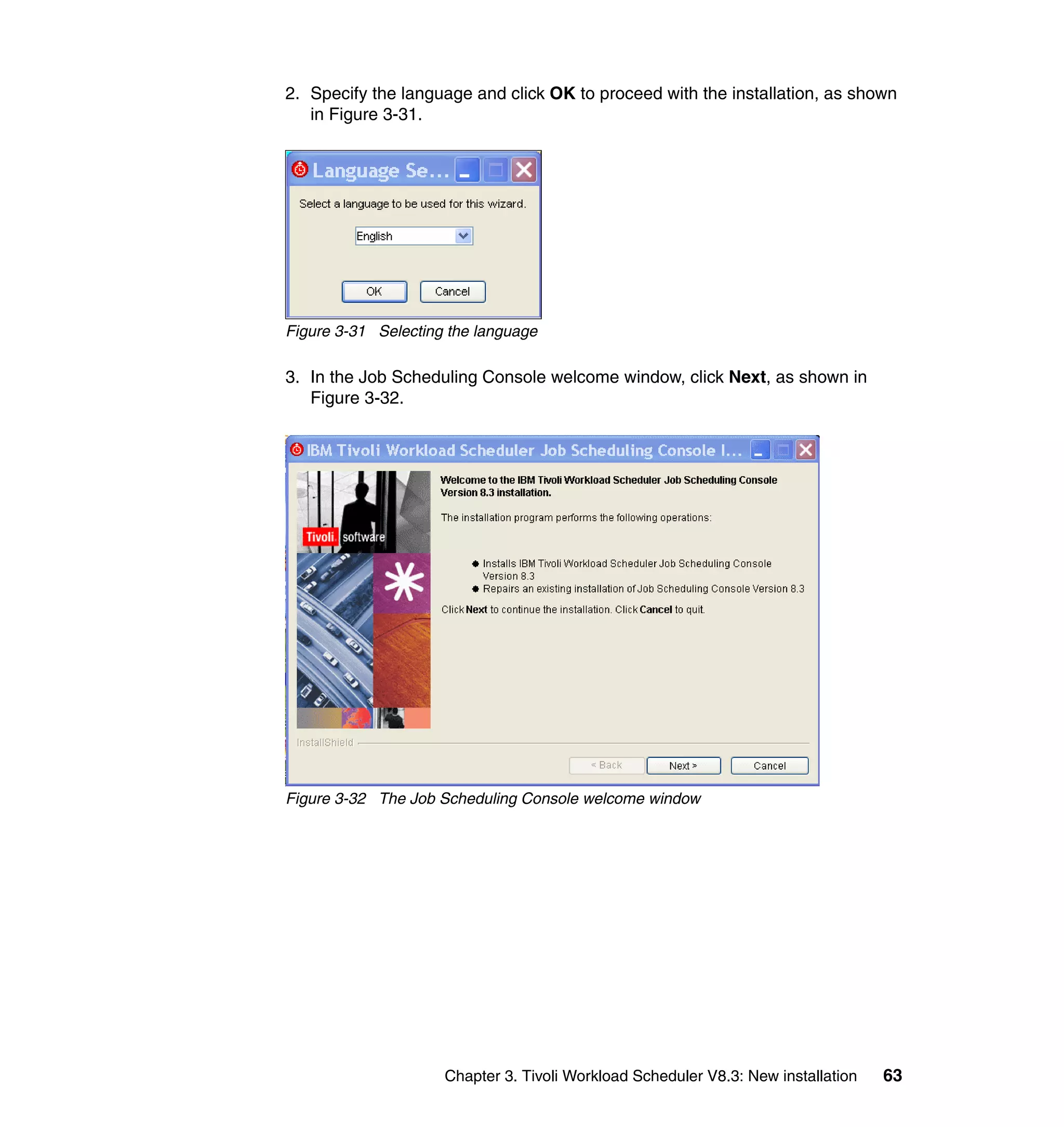 2. Specify the language and click OK to proceed with the installation, as shown
   in Figure 3-31.




Figure 3-31 Selecting the language

3. In the Job Scheduling Console welcome window, click Next, as shown in
   Figure 3-32.




Figure 3-32 The Job Scheduling Console welcome window




                     Chapter 3. Tivoli Workload Scheduler V8.3: New installation   63
 