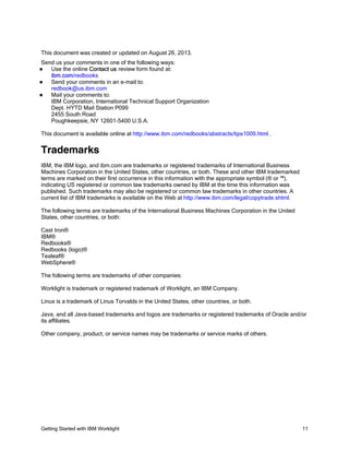 Getting Started with IBM Worklight 11
This document was created or updated on August 26, 2013.
Send us your comments in one of the following ways:
Use the online Contact us review form found at:
ibm.com/redbooks
Send your comments in an e-mail to:
redbook@us.ibm.com
Mail your comments to:
IBM Corporation, International Technical Support Organization
Dept. HYTD Mail Station P099
2455 South Road
Poughkeepsie, NY 12601-5400 U.S.A.
This document is available online at http://www.ibm.com/redbooks/abstracts/tips1009.html .
Trademarks
IBM, the IBM logo, and ibm.com are trademarks or registered trademarks of International Business
Machines Corporation in the United States, other countries, or both. These and other IBM trademarked
terms are marked on their first occurrence in this information with the appropriate symbol (® or ™),
indicating US registered or common law trademarks owned by IBM at the time this information was
published. Such trademarks may also be registered or common law trademarks in other countries. A
current list of IBM trademarks is available on the Web at http://www.ibm.com/legal/copytrade.shtml.
The following terms are trademarks of the International Business Machines Corporation in the United
States, other countries, or both:
Cast Iron®
IBM®
Redbooks®
Redbooks (logo)®
Tealeaf®
WebSphere®
The following terms are trademarks of other companies:
Worklight is trademark or registered trademark of Worklight, an IBM Company.
Linux is a trademark of Linus Torvalds in the United States, other countries, or both.
Java, and all Java-based trademarks and logos are trademarks or registered trademarks of Oracle and/or
its affiliates.
Other company, product, or service names may be trademarks or service marks of others.
 