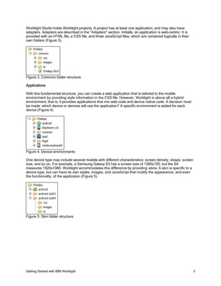 Getting Started with IBM Worklight 3
Worklight Studio holds Worklight projects. A project has at least one application, and may also have
adapters. Adapters are described in the "Adapters" section. Initially, an application is web-centric. It is
provided with an HTML file, a CSS file, and three JavaScript files, which are contained logically in their
own folders (Figure 3).
Figure 3. Common folder structure
Applications
With this fundamental structure, you can create a web application that is tailored to the mobile
environment by providing style information in the CSS file. However, Worklight is above all a hybrid
environment; that is, it provides applications that mix web code and device native code. A decision must
be made: which device or devices will use the application? A specific environment is added for each
device (Figure 4).
Figure 4. Device environments
One device type may include several models with different characteristics: screen density, shape, screen
size, and so on. For example, a Samsung Galaxy S3 has a screen size of 1280x720, but the S4
measures 1920x1080. Worklight accommodates this difference by providing skins. A skin is specific to a
device type, but can have its own styles, images, and JavaScript that modify the appearence, and even
the functionality, of the application (Figure 5).
Figure 5. Skin folder structure
 