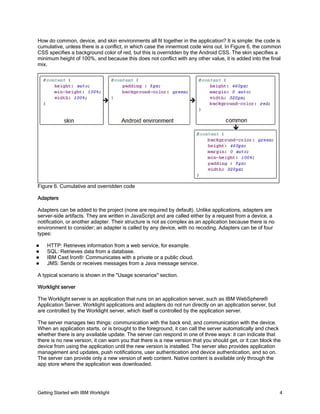 Getting Started with IBM Worklight 4
How do common, device, and skin environments all fit together in the application? It is simple: the code is
cumulative, unless there is a conflict, in which case the innermost code wins out. In Figure 6, the common
CSS specifies a background color of red, but this is overridden by the Android CSS. The skin specifies a
minimum height of 100%, and because this does not conflict with any other value, it is added into the final
mix.
Figure 6. Cumulative and overridden code
Adapters
Adapters can be added to the project (none are required by default). Unlike applications, adapters are
server-side artifacts. They are written in JavaScript and are called either by a request from a device, a
notification, or another adapter. Their structure is not as complex as an application because there is no
environment to consider; an adapter is called by any device, with no recoding. Adapters can be of four
types:
HTTP: Retrieves information from a web service, for example.
SQL: Retrieves data from a database.
IBM Cast Iron®: Communicates with a private or a public cloud.
JMS: Sends or receives messages from a Java message service.
A typical scenario is shown in the "Usage scenarios" section.
Worklight server
The Worklight server is an application that runs on an application server, such as IBM WebSphere®
Application Server. Worklight applications and adapters do not run directly on an application server, but
are controlled by the Worklight server, which itself is controlled by the application server.
The server manages two things: communication with the back end, and communication with the device.
When an application starts, or is brought to the foreground, it can call the server automatically and check
whether there is any available update. The server can respond in one of three ways: it can indicate that
there is no new version, it can warn you that there is a new version that you should get, or it can block the
device from using the application until the new version is installed. The server also provides application
management and updates, push notifications, user authentication and device authentication, and so on.
The server can provide only a new version of web content. Native content is available only through the
app store where the application was downloaded.
 
