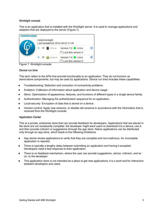 Getting Started with IBM Worklight 5
Worklight console
This is an application that is installed with the Worklight server. It is used to manage applications and
adapters that are deployed to the server (Figure 7).
Figure 7. Worklight console
Device run time
This term refers to the APIs that provide functionality to an application. They do not function as
stand-alone components, but may be used by applications. Device run time includes these capabilities:
Troubleshooting: Detection and correction of connectivity problems.
Analytics: Collection of information about application and device usage.
Skins: Optimization of appearence, features, and functions of different types in a single device family.
Authentication: Managing the authentication sequence for an application.
Local security: Encryption of data that is stored on a device.
Version control: Apply new versions, or disable old versions in accordance with the information that is
received from the Worklight console.
Application Center
This is a private, enterprise store that can provide feedback for developers. Applications that are placed in
the store are not necessarily complete; the developer might want users to download it to a device, use it,
and then provide criticism or suggestions through the app store. Native applications can be distributed
only through an app store, which leads to the following limitations:
App stores review applications to verify that they are complete and non-malicious. An incomplete
application is rejected.
There is typically a lengthy delay between submitting an application and having it accepted.
Developers need a fast response to their application.
There is no feedback mechanism, where the user can provide suggestions, advice, criticism, and so
on, to the developer.
This application store is not intended as a place to get new applications; it is a work tool for interaction
between developers and users.
 