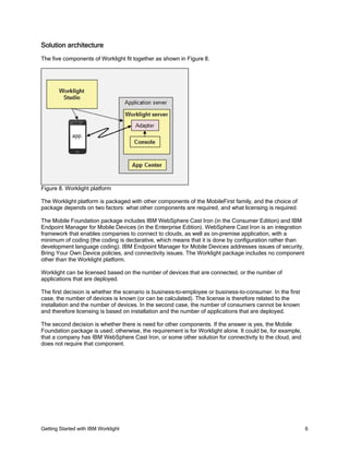 Getting Started with IBM Worklight 6
Solution architecture
The five components of Worklight fit together as shown in Figure 8.
Figure 8. Worklight platform
The Worklight platform is packaged with other components of the MobileFirst family, and the choice of
package depends on two factors: what other components are required, and what licensing is required.
The Mobile Foundation package includes IBM WebSphere Cast Iron (in the Consumer Edition) and IBM
Endpoint Manager for Mobile Devices (in the Enterprise Edition). WebSphere Cast Iron is an integration
framework that enables companies to connect to clouds, as well as on-premise application, with a
minimum of coding (the coding is declarative, which means that it is done by configuration rather than
development language coding). IBM Endpoint Manager for Mobile Devices addresses issues of security,
Bring Your Own Device policies, and connectivity issues. The Worklight package includes no component
other than the Worklight platform.
Worklight can be licensed based on the number of devices that are connected, or the number of
applications that are deployed.
The first decision is whether the scenario is business-to-employee or business-to-consumer. In the first
case, the number of devices is known (or can be calculated). The license is therefore related to the
installation and the number of devices. In the second case, the number of consumers cannot be known
and therefore licensing is based on installation and the number of applications that are deployed.
The second decision is whether there is need for other components. If the answer is yes, the Mobile
Foundation package is used; otherwise, the requirement is for Worklight alone. It could be, for example,
that a company has IBM WebSphere Cast Iron, or some other solution for connectivity to the cloud, and
does not require that component.
 