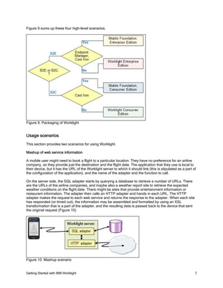 Getting Started with IBM Worklight 7
Figure 9 sums up these four high-level scenarios.
Figure 9. Packaging of Worklight
Usage scenarios
This section provides two scenarios for using Worklight.
Mashup of web service information
A mobile user might need to book a flight to a particular location. They have no preference for an airline
company, so they provide just the destination and the flight date. The application that they use is local to
their device, but it has the URL of the Worklight server to which it should link (this is stipulated as a part of
the configuration of the application), and the name of the adapter and the function to call.
On the server side, the SQL adapter starts by querying a database to retrieve a number of URLs. There
are the URLs of the airline companies, and maybe also a weather report site to retrieve the expected
weather conditions on the flight date. There might be sites that provide entertainment information or
restaurant information. The adapter then calls an HTTP adapter and hands in each URL. The HTTP
adapter makes the request to each web service and returns the response to the adapter. When each site
has responded (or timed out), the information may be assembled and formatted by using an XSL
transformation that is a part of the adapter, and the resulting data is passed back to the device that sent
the original request (Figure 10).
Figure 10. Mashup scenario
 