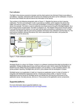 Getting Started with IBM Worklight 8
Push notification
The flight in the previous scenario is booked, and the client wants to be informed if there is any delay or
cancellation. Typically, interactions with the server are initiated by the client, but for notification, it must be
the server that initiates the call and returns the information to the device.
The numbers in the following paragraphs refer to Figure 11. Register the device so that it requires
notification. The first communication is with a push service mediator, which registers the device that
called, and returns a token (1). This is not a part of Worklight: it could be an Apple or a Google push
server, for example. The token is used to subscribe to an event source through a Worklight adapter. As a
part of this process of subscription, the token is passed in (2). The adapter event source has two options:
it can poll the back end for events, or it can wait until the back end pushes a notification to it (3). In both
scenarios, the adapter calls the push service mediator and hands it the notification and the token (4). The
push service mediator retrieves the device URL that is associated with the token, and pushes the
notification out to the device (5).
Figure 11. Push notification scenario
Integration
Worklight Studio is a plug-in for Eclipse. A plug-in is a software component that adds functionality to an
application. Eclipse accepts plug-ins (you can even write your own), which means that Worklight can
benefit from the utilities that are provided by Eclipse, such as editors, a code completion feature, and
syntax problem reporting. Worklight also can link to Java classes that are developed in Eclipse.
Worklight server is an application in itself, so it requires an application server in order to function. It
integrates with WebSphere Application Server, including the Liberty profile, or Apache Tomcat.
Applications that are served by Worklight server can benefit from the security environment of the
application server, the data sources, and so on. It has access to the application server components.
Supported platforms
For more information about supported platforms, see
http://www.ibm.com/support/docview.wss?uid=swg27024838.
 