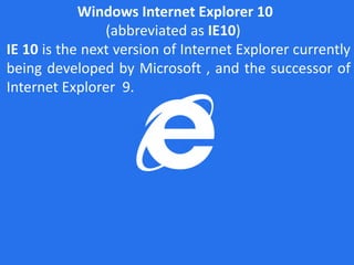 Windows Internet Explorer 10
                (abbreviated as IE10)
IE 10 is the next version of Internet Explorer currently
being developed by Microsoft , and the successor of
Internet Explorer 9.
 