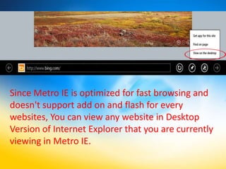 Since Metro IE is optimized for fast browsing and
doesn't support add on and flash for every
websites, You can view any website in Desktop
Version of Internet Explorer that you are currently
viewing in Metro IE.
 