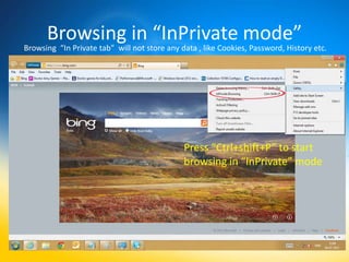 Browsing in “InPrivate mode”
Browsing “In Private tab” will not store any data , like Cookies, Password, History etc.




                                              Press “Ctrl+shift+P” to start
                                              browsing in “InPrivate” mode
 