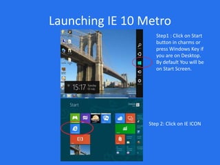 Launching IE 10 Metro
                    Step1 : Click on Start
                    button in charms or
                    press Windows Key if
                    you are on Desktop.
                    By default You will be
                    on Start Screen.




                 Step 2: Click on IE ICON
 