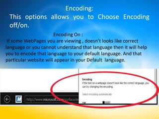 Encoding:
 This options allows you to Choose Encoding
 off/on.
                       Encoding On :
 If some WebPages you are viewing , doesn’t looks like correct
language or you cannot understand that language then it will help
you to encode that language to your default language. And that
particular website will appear in your Default language.
 