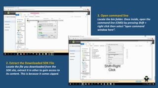2. Extract the Downloaded SDK File
Locate the file you downloaded from the
SDK site, extract it in other to gain access to
its content. This is because it comes zipped.
3. Open command line
Locate the bin folder. Once inside, open the
command line (CMD) by pressing Shift +
right click then select “open command
window here”.
 