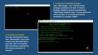 4. Running Commands
Once the command line opens,
type “sdkmanager”, press enter.
It opens with few detail about
your SDK. This is a testimony
that everything is working fine.
NB: internet connection is
required.
5. Listing and Installing Packages
Type “sdkmanager --list”. This lists all the
packages available in the SDK. To install a
package, (platform tools for example) type
“sdkmanager platform-tools”. License agreement
comes up; type “y” to accept and wait for
installation to complete. DONE!
 