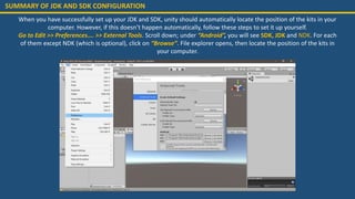 SUMMARY OF JDK AND SDK CONFIGURATION
When you have successfully set up your JDK and SDK, unity should automatically locate the position of the kits in your
computer. However, if this doesn’t happen automatically, follow these steps to set it up yourself.
Go to Edit >> Preferences…. >> External Tools. Scroll down; under “Android”, you will see SDK, JDK and NDK. For each
of them except NDK (which is optional), click on “Browse”. File explorer opens, then locate the position of the kits in
your computer.
 