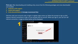 ………..INTRODUCTION TO UNITY continued
First use: After downloading and installing unity, ensure that the following packages were also downloaded
and installed.
1. Android or IOS support
2. Vuforia AR support
3. Unity documentation (I strongly recommend this).
Click the unity icon to launch unity. A login or register page comes up, follow the prompt to sign up (this
requires internet connection) or sign in if you already have an account. When you sign in, you can turn off
internet connection. A page as shown below will be displayed.
1
 