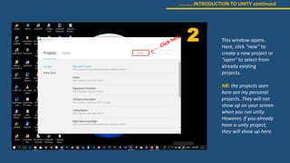 ………..INTRODUCTION TO UNITY continued
2 This window opens.
Here, click “new” to
create a new project or
“open” to select from
already existing
projects.
NB: the projects seen
here are my personal
projects. They will not
show up on your screen
when you run unity.
However, if you already
have a unity project,
they will show up here.
 