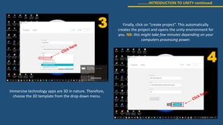 ………..INTRODUCTION TO UNITY continued
3
4
Immersive technology apps are 3D in nature. Therefore,
choose the 3D template from the drop down menu.
Finally, click on “create project”. This automatically
creates the project and opens the unity environment for
you. NB: this might take few minutes depending on your
computers processing power.
 