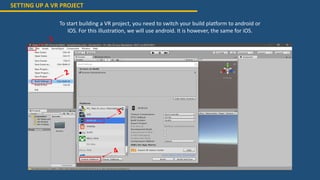 SETTING UP A VR PROJECT
To start building a VR project, you need to switch your build platform to android or
IOS. For this illustration, we will use android. It is however, the same for iOS.
 