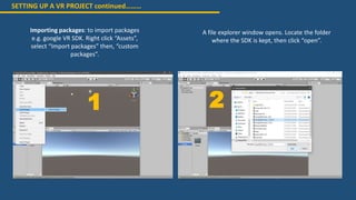 SETTING UP A VR PROJECT continued………
Importing packages: to import packages
e.g. google VR SDK. Right click “Assets”,
select “Import packages” then, “custom
packages”.
A file explorer window opens. Locate the folder
where the SDK is kept, then click “open”.
1 2
 