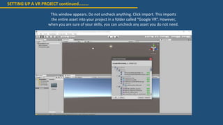 SETTING UP A VR PROJECT continued………
This window appears. Do not uncheck anything. Click import. This imports
the entire asset into your project in a folder called “Google VR”. However,
when you are sure of your skills, you can uncheck any asset you do not need.
 