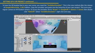 SETTING UP A VR PROJECT continued………
To have the VR headset feel in your own scene, you need the “GvrEditorEmulator”. This is the new method after the release
of GoogleVRForUnity_1.40.0 edition. Copy the emulator and paste into the hierarchy of your own project. This turns your
regular camera to VR headset camera. To access the emulator, Go to “Assets” >> GoogleVR >> Demos >> Scenes then double
click “HelloVR”. Select “GvrEditorEmulator”; right click and copy.
Copy this
 