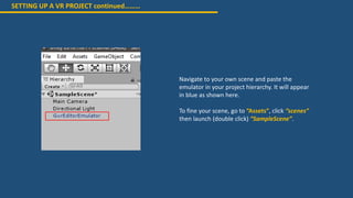 SETTING UP A VR PROJECT continued………
Navigate to your own scene and paste the
emulator in your project hierarchy. It will appear
in blue as shown here.
To fine your scene, go to “Assets”, click “scenes”
then launch (double click) “SampleScene”.
 