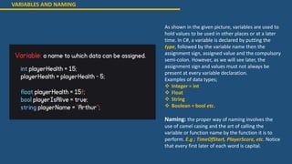VARIABLES AND NAMING
As shown in the given picture, variables are used to
hold values to be used in other places or at a later
time. In C#, a variable is declared by putting the
type, followed by the variable name then the
assignment sign, assigned value and the compulsory
semi-colon. However, as we will see later, the
assignment sign and values must not always be
present at every variable declaration.
Examples of data types;
 Integer = int
 Float
 String
 Boolean = bool etc.
Naming: the proper way of naming involves the
use of camel casing and the art of calling the
variable or function name by the function it is to
perform. E.g ; TimeOfStart, PlayerScore, etc. Notice
that every first later of each word is capital.
 