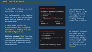FUNCTIONS OR METHODS
Functions AKA methods are somewhat
a special kind of variables.
They are like variables in that they hold
values and can be used in other places
within the code. However, functions
are not variables.
In simple terms, functions are
mechanisms that store lines of code
(instructions) so that they have more
flexibility and generic use.
Making a function: “Void” or a data
type starts, it is followed by the desired
function name, a pair of parenthesis
and curry braces. The code is written
inside the braces
This is an example of a
function that has just the
void keyword. It is not
expected to return any
“tangible” data such
integer, float or Boolean.
An example of a function
with a data type. This
example is expected to
return a string data type.
Another example might
return any other data
type. Note the keyword
“Return”.
 