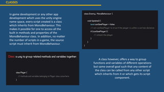 CLASSES
In game development or any other app
development which uses the unity engine
name space, every script created is a class
which inherits from MonoBehaviour. This
makes it possible for one to access all the
built in methods and properties of the
MonoBehaviour class. In addition, no matter
the number of scripts in a game, the source
script must inherit from MonoBehaviour.
A class however, offers a way to group
functions and variables of different operations
but same overall goal such that any content of
the class can be called from any other script
which inherits from it or which gets its script
component.
 