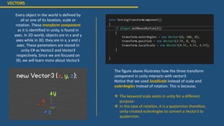 VECTORS
Every object in the world is defined by
all or one of its location, scale or
rotation. These transform component
as it is identified in unity, is found in
axes. In 2D world, objects are in x and y
axes while in 3D, they are in x, y and z
axes. These parameters are stored in
unity C# as Vector2 and Vector3
respectively. Since we are focused on
3D, we will learn more about Vector3.
The figure above illustrates how the three transform
component in unity interacts with vector3.
Notice that we used localScale instead of scale and
eulerAngles instead of rotation. This is because;
 The keyword scale exists in unity for a different
purpose.
 In the case of rotation, it is a quaternion therefore,
unity created eulerAngles to convert a Vector3 to
quaternion.
 