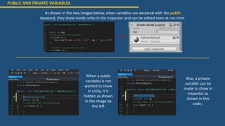 PUBLIC AND PRIVATE VARIABLES
As shown in the two images below, when variables are declared with the public
keyword, they show inside unity in the inspector and can be edited even at run time.
When a public
variables is not
wanted to show
in unity, it is
hidden as shown
in the image by
the left
Also, a private
variable can be
made to show in
inspector as
shown in this
code.;
 