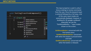 INPUT METHOD
The input property is used in unity C
sharp scripting to receive commands
from the user. Once the keyword input
is entered followed by a full stop, a list
of the users input modes are
automatically displayed. However, in
building for VR, google cardboard
especially, we use the
“GetMouseButton….” input modes
shown on the screen.
GetMouseButton: concerned with the
first button press.
GetMouseButtonDown: concerned
with when the button is pressed down
and held.
GetMouseButtonUp: concerned with
when the button is released.
 