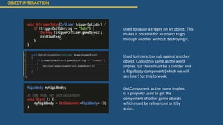 OBJECT INTERACTION
Used to cause a trigger on an object. This
makes it possible for an object to go
through another without destroying it.
Used to interact or rub against another
object. Collision is same as the word
implies but there must be a collider and
a Rigidbody component (which we will
see later) for this to work.
GetComponent as the name implies
is a property used to get the
component of other game objects
which must be referenced to it by
script.
 