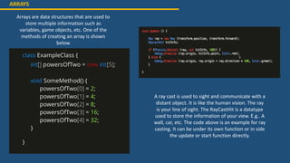ARRAYS
Arrays are data structures that are used to
store multiple information such as
variables, game objects, etc. One of the
methods of creating an array is shown
below
A ray cast is used to sight and communicate with a
distant object. It is like the human vision. The ray
is your line of sight. The RayCastHit is a datatype
used to store the information of your view. E.g.. A
wall, car, etc. The code above is an example for ray
casting. It can be under its own function or in side
the update or start function directly.
 