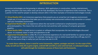 INTRODUCTION
Immersive technologies are fast growing in relevance. With applications in construction, media, entertainment,
gaming, education and many other areas yet to be fully developed, the future of experience looks immersive. This is
a pointer to the need for people to develop relevant skills in this field. Examples of immersive technologies include;
 Virtual Reality (VR) is an immersive experience that presents you an unreal but not imaginary environment.
Simply put, it is an experience that takes you to an entirely new environment without any connection or contact
with your immediate environment.
 Augmented Reality (AR) is an experience where the real world is enhanced or emphasized by computer
generated graphics. This means that one will see the real world but with overlays of computer generated
graphics.
 Mixed Reality (MR) in simple terms is a system or software that incorporates the two technologies discussed
above. It is however closer in looks and operations to AR.
 Augmented Virtuality (AV) is unlike VR, it is an immersive experience of a real world familiar to a person not any
other imaginary or abstract location. For example, having your room or entire house built into a VR app; but it’s
still the very same thing in reality but just that you now see it in VR.
To create these software, there is need for some frameworks, engines, packages and tools. For the scope of this
study, we will use Unity 3D as game engine, android SDK and JDK as some external tools. In subsequent pages, we
will walk through the installation process of these tools and frameworks.
 