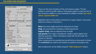 COLLIDERS AND RIGIDBODY
These are the main members of the unity physics engine. The box
collider is used to handle collision. Every game object in unity has one of
the numerous colliders in unity. Examples of colliders include: box, mesh,
sphere, capsule collider etc.
Rigidbody refers to the physics interaction of a game object. It has some
features as shown in the picture.
Mass: the total weight (earth pull of gravity) of a body
Drag: the associated air resistance a body experiences
Angular drag: same as drag but from an angle
Use gravity: this makes it possible for a body or game object to be
affected by gravity. When unchecked, a body will not fall under the
influence of gravity.
Other components are essential but we will limit our discussion to these.
The constraints are used to lock rotation or position at any given axis.
New components can be added using the “Add Component” button.
 