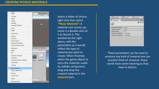 CREATING PHYSICS MATERIALS
Select a folder of choice,
right click then select
“Physic Material”. A
material icon comes up;
name it a double click on
it to launch it. The
window by the right
opens, edit the
parameters as it would
reflect the type of
material you want to
create. When finished,
select the game object to
carry the material; under
its collider component,
drag and drop the
created material in the
material port.
These parameters can be used to
produce any kind of material one can
possibly think of. However, these
words have same meaning as they
have in physics.
 