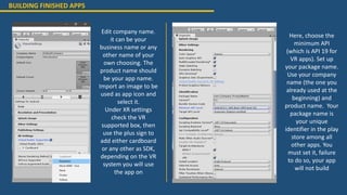 Edit company name.
it can be your
business name or any
other name of your
own choosing. The
product name should
be your app name.
Import an image to be
used as app icon and
select it.
Under XR settings
check the VR
supported box, then
use the plus sign to
add either cardboard
or any other as SDK,
depending on the VR
system you will use
the app on
Here, choose the
minimum API
(which is API 19 for
VR apps). Set up
your package name.
Use your company
name (the one you
already used at the
beginning) and
product name. Your
package name is
your unique
identifier in the play
store among all
other apps. You
must set it, failure
to do so, your app
will not build
BUILDING FINISHED APPS
 