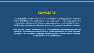 SUMMARY
I honestly hope that this document has been of tremendous in getting you started with virtual
reality in C# and Unity. However, the topics and concepts captured here are as insignificant as
a cup of water in the ocean. By this, I encourage you to expand your knowledge. Try your
hands on other concepts, use other materials and most importantly, practice on your own.
There are some concepts that were left out of this study because we aimed at pushing a pure
novice to a beginners level of understanding in VR development with the above explained
concepts. Be not afraid to try new things. We hope to produce a more advanced edition of
this presentation in its second volume.
 