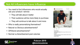 10
Not All Influencers have Influence
 You need to find Influencers who would actually
use your product / service
 They will talk about it better
 Their audience will be more likely to purchase
 They will continue to talk about it and more
 Who is really personalizing themselves?
 Natural vs Obvious advertisements?
 Off Brand advertisements?
 Normal vs Advertisement post volumes
Scott Disick
Pubcon 2019
@brentcsutoras
 