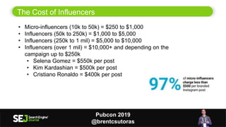 11
The Cost of Influencers
• Micro-influencers (10k to 50k) = $250 to $1,000
• Influencers (50k to 250k) = $1,000 to $5,000
• Influencers (250k to 1 mil) = $5,000 to $10,000
• Influencers (over 1 mil) = $10,000+ and depending on the
campaign up to $250k
• Selena Gomez = $550k per post
• Kim Kardashian = $500k per post
• Cristiano Ronaldo = $400k per post
Pubcon 2019
@brentcsutoras
 