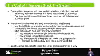 13
The Cost of Influencers (Hack The System)
• Some influencers (especially micro-influencers) take product as payment
• Especially if you find the ones that would naturally like your product
• Pay them something and increase the payment as their influence and
audience grows
• Identify micro-influencers and early influencers who are growing
• Use SocialBlade (or any other similar tool) to track growth and engagement
• Monitor for a few months to identify the right influencers
• Start working with them early and grow with them!
• They will always remember you and want to do more for you
• They are less bombarded by requests
• They are more likely to keep you at a lower rate going forward
• Increase the rate as they grow (like a friend would do)
• Don’t be afraid to negotiate prices, but be fair and transparent as to why
Pubcon 2019
@brentcsutoras
 