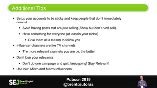 14
Additional Tips
 Setup your accounts to be sticky and keep people that don’t immediately
convert
 Avoid having posts that are just selling (Show but don’t hard sell)
 Have something for everyone (at least in your niche)
 Give them all a reason to follow you
 Influencer channels are like TV channels
 The more relevant channels you are on, the better
 Don’t lose your relevance
 Don’t do one campaign and quit, keep going! Stay Relevant!
 Use both Micro and Macro Influencers
Pubcon 2019
@brentcsutoras
 