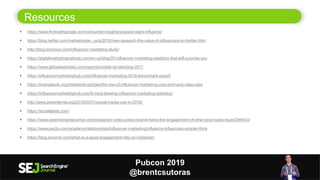 Resources
15
 https://www.thinkwithgoogle.com/consumer-insights/youtube-stars-influence/
 https://blog.twitter.com/marketing/en_us/a/2016/new-research-the-value-of-influencers-on-twitter.html
 http://blog.tomoson.com/influencer-marketing-study/
 https://digitalmarketinginstitute.com/en-us/blog/20-influencer-marketing-statistics-that-will-surprise-you
 https://www.globalwebindex.com/reports/mobile-ad-blocking-2017
 https://influencermarketinghub.com/influencer-marketing-2019-benchmark-report/
 https://imanetwork.org/midatlantic/articles/the-rise-of-influencer-marketing-over-print-and-video-ads/
 https://influencermarketinghub.com/9-mind-blowing-influencer-marketing-statistics/
 http://www.pewinternet.org/2018/03/01/social-media-use-in-2018/
 https://socialblade.com/
 https://www.searchenginejournal.com/instagram-video-posts-receive-twice-the-engagement-of-other-post-types-study/295443/
 https://www.prezly.com/academy/relationships/influencer-marketing/influence-influencers-simpler-think
 https://blog.scrunch.com/what-is-a-good-engagement-rate-on-instagram
Pubcon 2019
@brentcsutoras
 