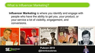 What is Influencer Marketing?
2
Influencer Marketing is where you identify and engage with
people who have the ability to get you, your product, or
your service a lot of visibility, engagement, and
conversions.
Pubcon 2019
@brentcsutoras
 