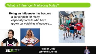 What is Influencer Marketing Today?
3
Being an Influencer has become
a career path for many,
especially for kids who have
grown up watching Influencers…
Pubcon 2019
@brentcsutoras
 