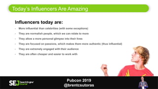 Today’s Influencers Are Amazing
5
Influencers today are:
- More influential than celebrities (with some exceptions)
- They are normalish people, which we can relate to more
- They allow a more personal glimpse into their lives
- They are focused on passions, which makes them more authentic (thus influential)
- They are extremely engaged with their audience
- They are often cheaper and easier to work with
Pubcon 2019
@brentcsutoras
 