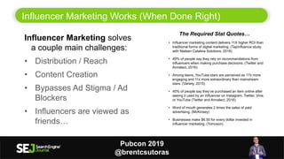 Influencer Marketing Works (When Done Right)
7
Pubcon 2019
@brentcsutoras
The Required Stat Quotes…
• Influencer marketing content delivers 11X higher ROI than
traditional forms of digital marketing. (TapInfluence study
with Nielsen Catalina Solutions, 2016)
• 49% of people say they rely on recommendations from
influencers when making purchase decisions. (Twitter and
Annalect, 2016)
• Among teens, YouTube stars are perceived as 17x more
engaging and 11x more extraordinary than mainstream
stars. (Variety, 2015)
• 40% of people say they’ve purchased an item online after
seeing it used by an influencer on Instagram, Twitter, Vine,
or YouTube (Twitter and Annalect, 2016)
• Word of mouth generates 2 times the sales of paid
advertising. (McKinsey)
• Businesses make $6.50 for every dollar invested in
influencer marketing. (Tomoson)
Influencer Marketing solves
a couple main challenges:
• Distribution / Reach
• Content Creation
• Bypasses Ad Stigma / Ad
Blockers
• Influencers are viewed as
friends…
 