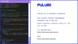 Pulumi
STARTED BY EX-MICROSOFT ENGINEERS
USES GENERAL PURPOSE PROGRAMMING
LANGUAGES AND A YAML DSL
Supports TypeScript, JavaScript, Python, Go, .NET,
Java, and YAML
DOCS
https://www.pulumi.com/docs/
121 INTEGRATIONS
https://www.pulumi.com/registry/
 