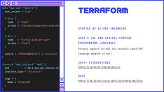 Terraform
STARTED BY EX-AWS ENGINEERS
USES A DSL AND GENERAL PURPOSE
PROGRAMMING LANGUAGES
Primary support for HCL but recently added CDK
language support as well
DOCS
https://developer.hashicorp.com/terraform/docs
2800+ INTEGRATIONS
https://registry.terraform.io/
 