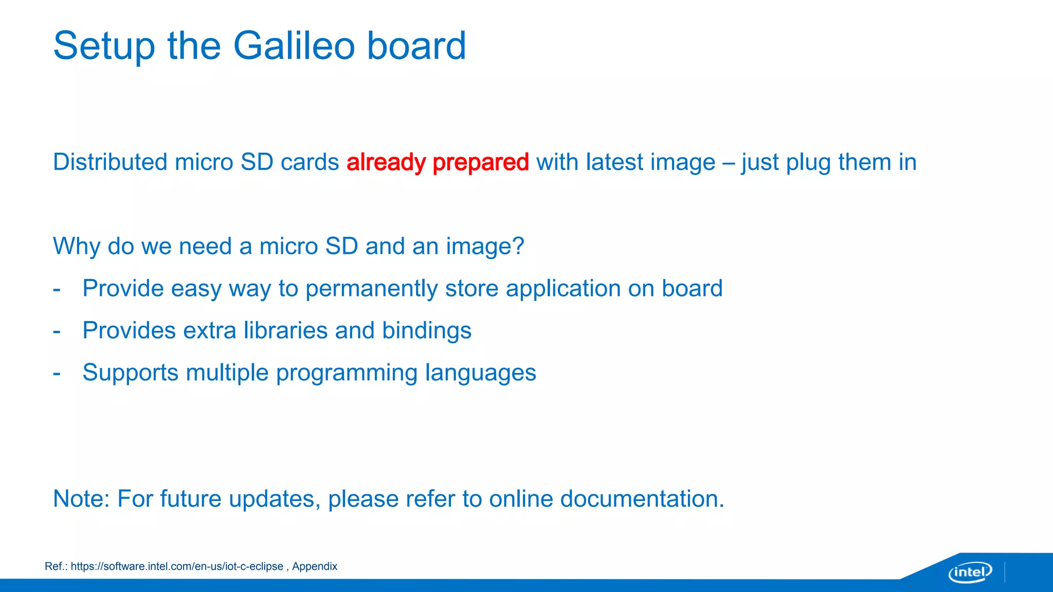 Important – before starting 
• The next session can save you a lot of time and trouble – which will count tomorrow 
when you are trying to finish your project 
• We will cover step by step how to get started 
• Your options: 
• C/C++ with Eclipse (recommended) 
• JavaScript with XDK (recommended) 
• Arduino (recommended) 
• Visual programming with Wyliodrin – if you are new to programming 
• Vi/terminal – if you are more comfortable with command line environment 
 
